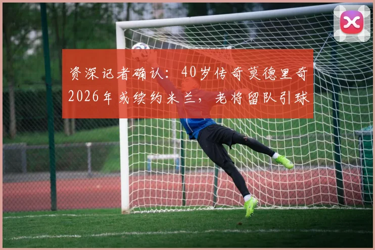 资深记者确认:40岁传奇莫德里奇2026年或续约米兰,老将留队引球迷热议