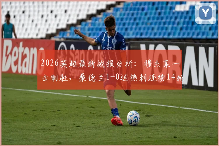 2026英超最新战报分析：穆杰莱一击制胜，桑德兰1-0送热刺连续14轮不胜，深度解读热刺困局