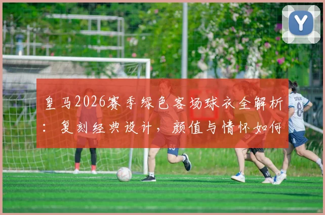 皇马2026赛季绿色客场球衣全解析：复刻经典设计，颜值与情怀如何抉择？购买前必看指南