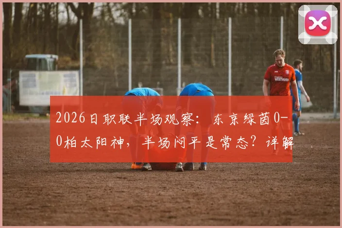 2026日职联半场观察:东京绿茵0-0柏太阳神,半场闷平是常态?详解两队攻防数据与破局关键