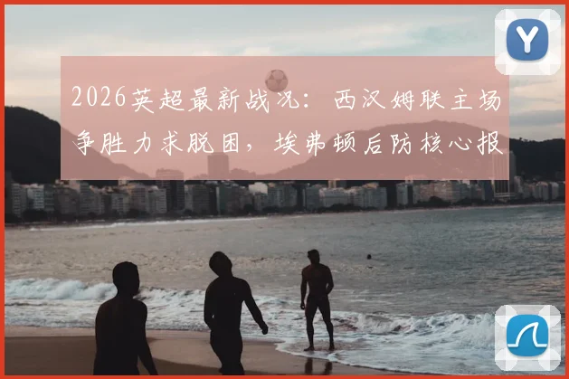 2026英超最新战况:西汉姆联主场争胜力求脱困,埃弗顿后防核心报销影响几何?