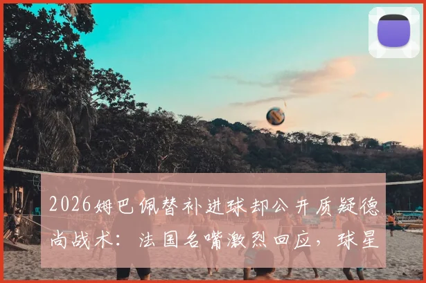 2026姆巴佩替补进球却公开质疑德尚战术:法国名嘴激烈回应,球星场上场下何为本分?