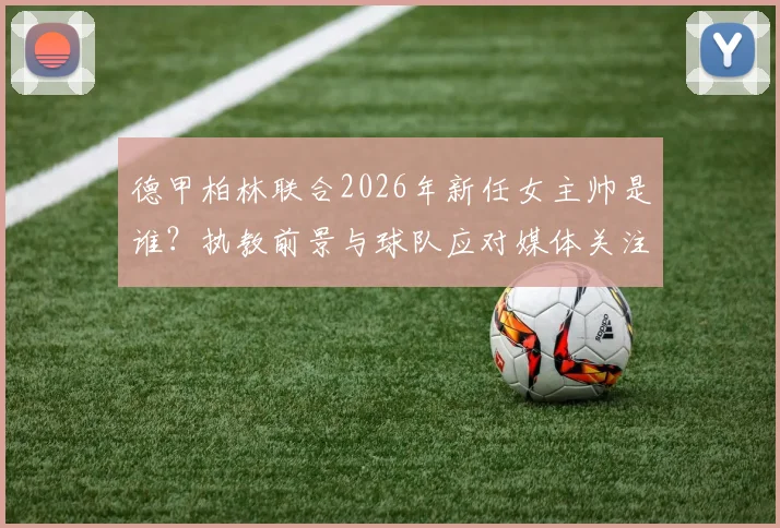 德甲柏林联合2026年新任女主帅是谁？执教前景与球队应对媒体关注度全解析