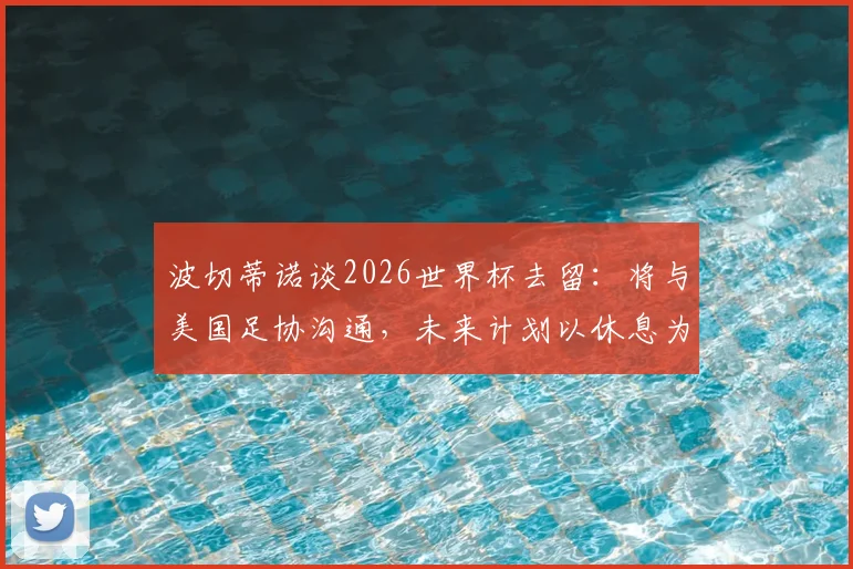 波切蒂诺谈2026世界杯去留：将与美国足协沟通，未来计划以休息为先