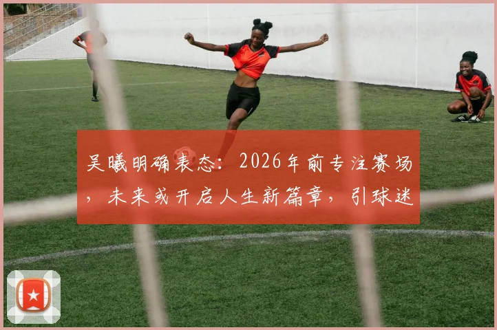 吴曦明确表态:2026年前专注赛场,未来或开启人生新篇章,引球迷热议