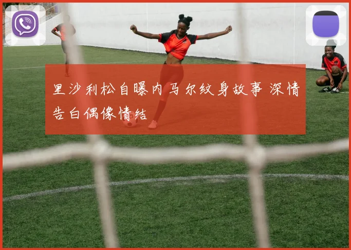 里沙利松自曝内马尔纹身故事 深情告白偶像情结