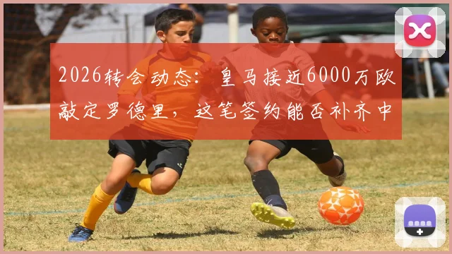 2026转会动态:皇马接近6000万欧敲定罗德里,这笔签约能否补齐中场最后短板?