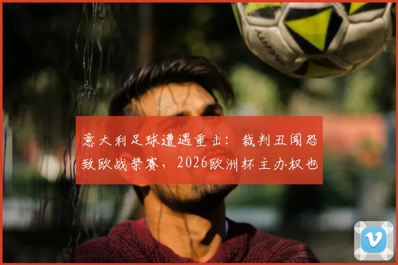 意大利足球遭遇重击:裁判丑闻恐致欧战禁赛,2026欧洲杯主办权也悬了?最新进展解读