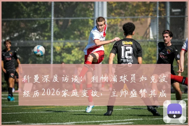 科曼深度访谈：利物浦球员加克波经历2026家庭变故，主帅盛赞其成熟应对，加克波近期状态与心路历程分析