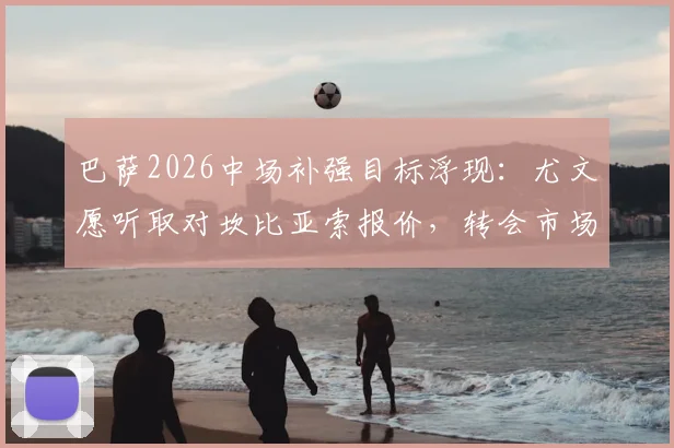 巴萨2026中场补强目标浮现:尤文愿听取对坎比亚索报价,转会市场动态深度追踪