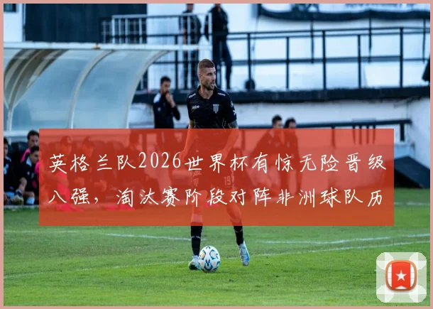 英格兰队2026世界杯有惊无险晋级八强,淘汰赛阶段对阵非洲球队历史战绩全胜回顾与分析