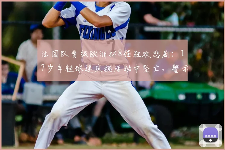 法国队晋级欧洲杯8强狂欢悲剧:17岁年轻球迷庆祝活动中坠亡,警示大型赛事安全管控