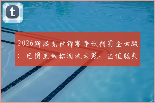 2026斯诺克世锦赛争议判罚全回顾：巴图里纳称淘汰太冤，当值裁判关键漏判引热议