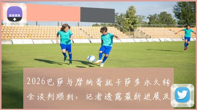 2026巴萨与摩纳哥就卡萨多永久转会谈判顺利,记者透露最新进展及转会费细节分析