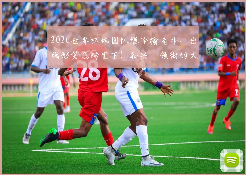 2026世界杯韩国队爆冷输南非，出线形势急转直下！孙兴慜领衔的太极虎晋级之路深度分析