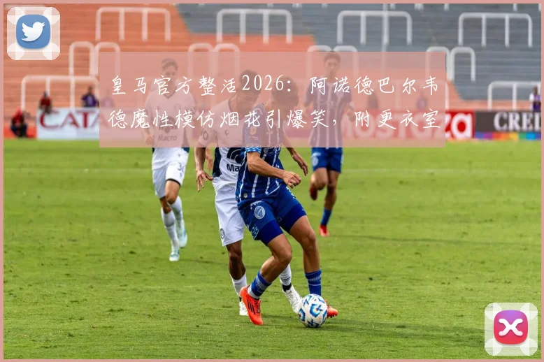 皇马官方整活2026:阿诺德巴尔韦德魔性模仿烟花引爆笑,附更衣室搞笑瞬间集锦
