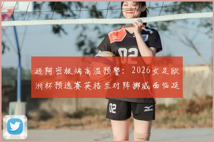 迈阿密极端高温预警：2026女足欧洲杯预选赛英格兰对阵挪威面临延期风险，附最新赛程安排与应对方案