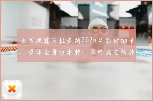 法医披露马拉多纳2026年离世细节:遗体全身性水肿,临终痛苦约持续12小时