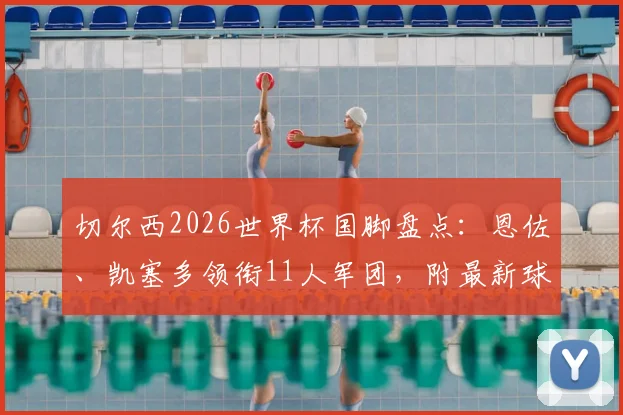 切尔西2026世界杯国脚盘点:恩佐、凯塞多领衔11人军团,附最新球员名单与赛程前瞻