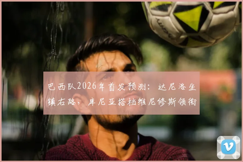 巴西队2026年首发预测：达尼洛坐镇右路，库尼亚搭档维尼修斯领衔锋线