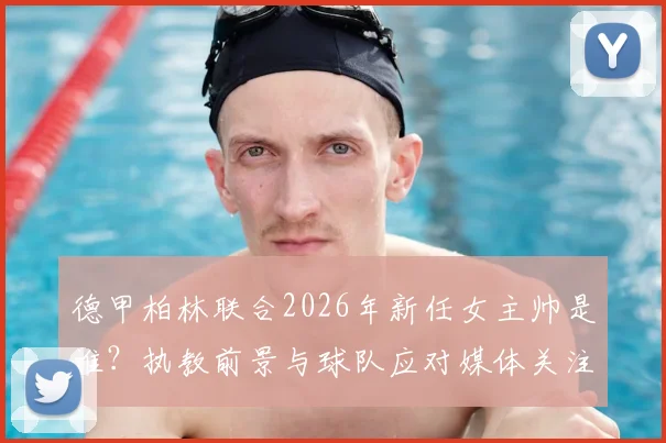 德甲柏林联合2026年新任女主帅是谁?执教前景与球队应对媒体关注度全解析