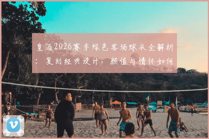 皇马2026赛季绿色客场球衣全解析:复刻经典设计,颜值与情怀如何抉择?购买前必看指南