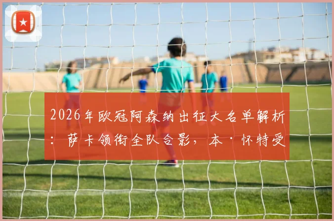 2026年欧冠阿森纳出征大名单解析:萨卡领衔全队合影,本·怀特受伤随队原因与潜在影响