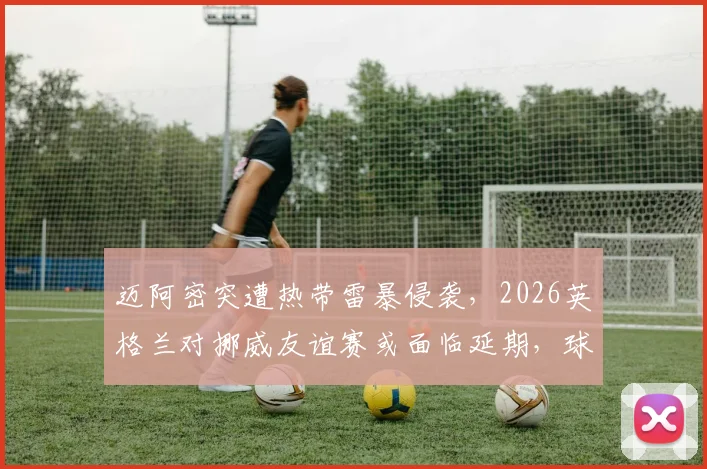 迈阿密突遭热带雷暴侵袭，2026英格兰对挪威友谊赛或面临延期，球迷需关注票务与改期安排