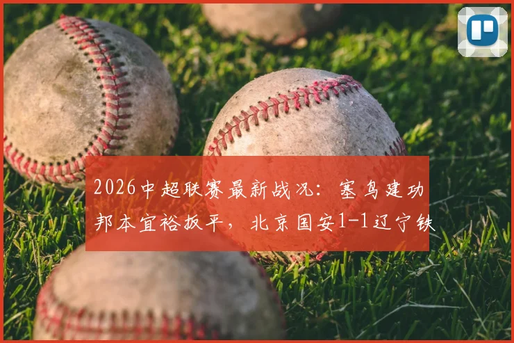 2026中超联赛最新战况：塞鸟建功邦本宜裕扳平，北京国安1-1辽宁铁人，附双方焦点球员解析