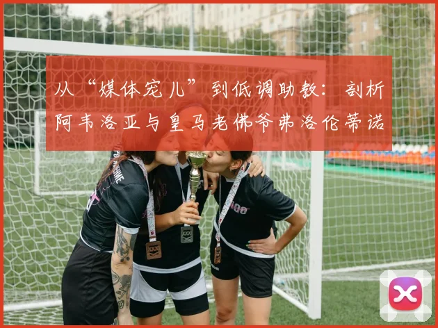 从“媒体宠儿”到低调助教:剖析阿韦洛亚与皇马老佛爷弗洛伦蒂诺的2026年关系现状