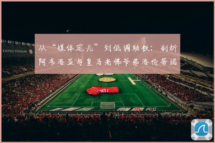 从“媒体宠儿”到低调助教:剖析阿韦洛亚与皇马老佛爷弗洛伦蒂诺的2026年关系现状