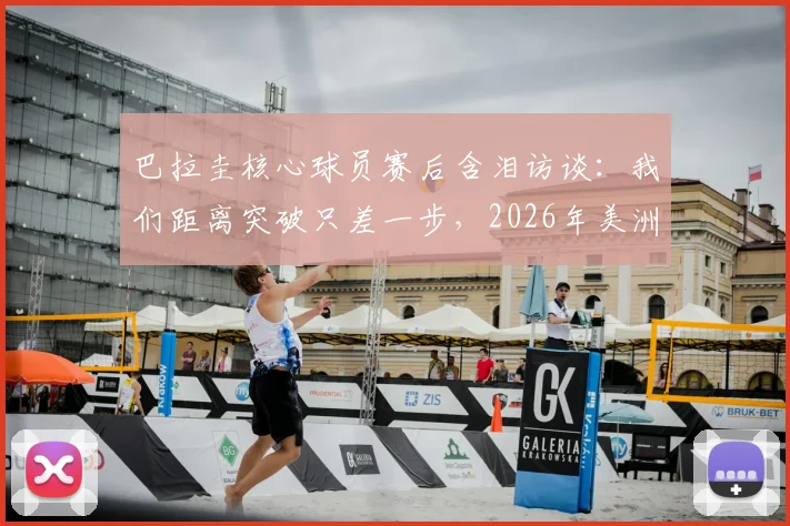巴拉圭核心球员赛后含泪访谈：我们距离突破只差一步，2026年美洲杯征程回顾与展望