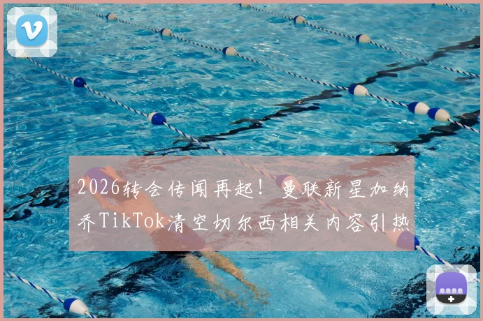 2026转会传闻再起!曼联新星加纳乔TikTok清空切尔西相关内容引热议,背后原因深度剖析