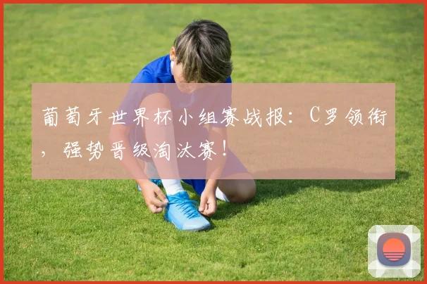 葡萄牙世界杯小组赛战报：C罗领衔，强势晋级淘汰赛！