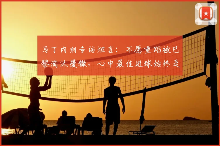 马丁内利专访坦言:不愿重蹈被巴黎淘汰覆辙,心中最佳进球始终是攻破皇马球门