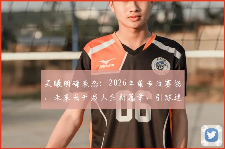 吴曦明确表态：2026年前专注赛场，未来或开启人生新篇章，引球迷热议
