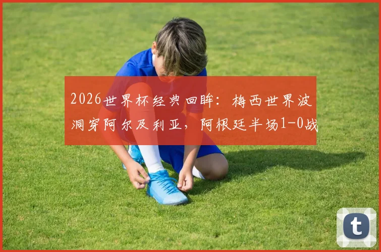 2026世界杯经典回眸：梅西世界波洞穿阿尔及利亚，阿根廷半场1-0战术与进球全解析