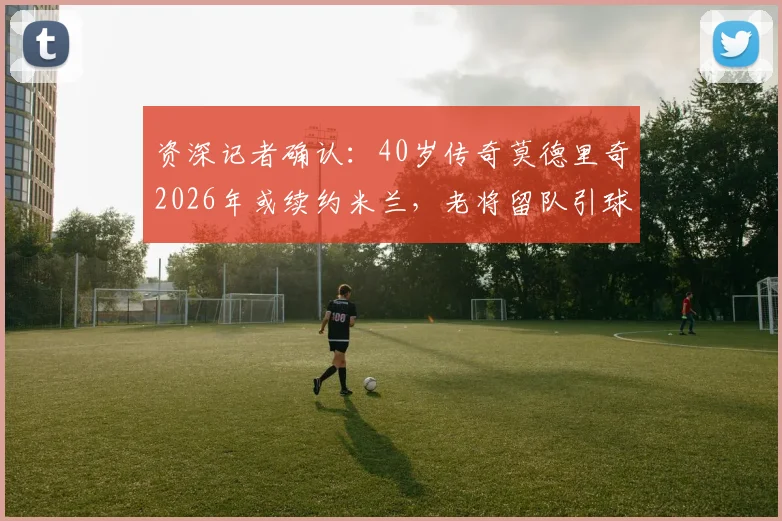 资深记者确认:40岁传奇莫德里奇2026年或续约米兰,老将留队引球迷热议