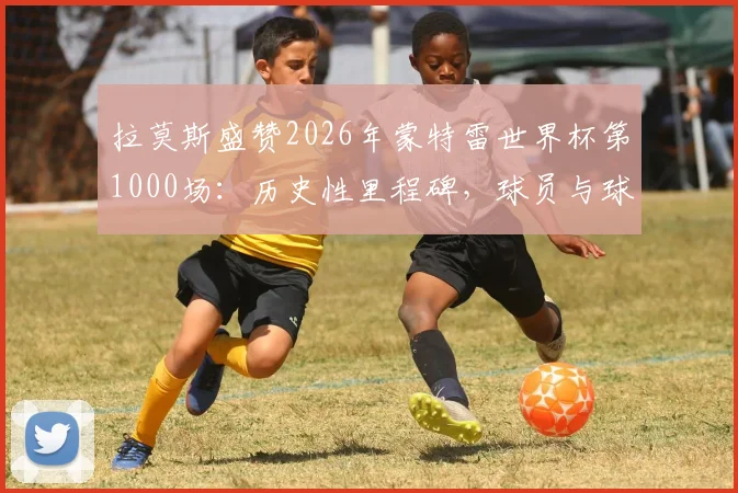 拉莫斯盛赞2026年蒙特雷世界杯第1000场:历史性里程碑,球员与球迷的共同荣耀与回忆