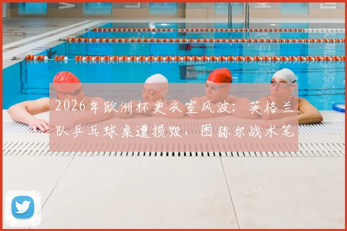 2026年欧洲杯更衣室风波:英格兰队乒乓球桌遭损毁,图赫尔战术笔记意外完好引关注