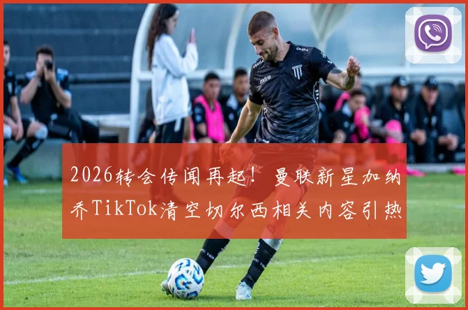 2026转会传闻再起！曼联新星加纳乔TikTok清空切尔西相关内容引热议，背后原因深度剖析