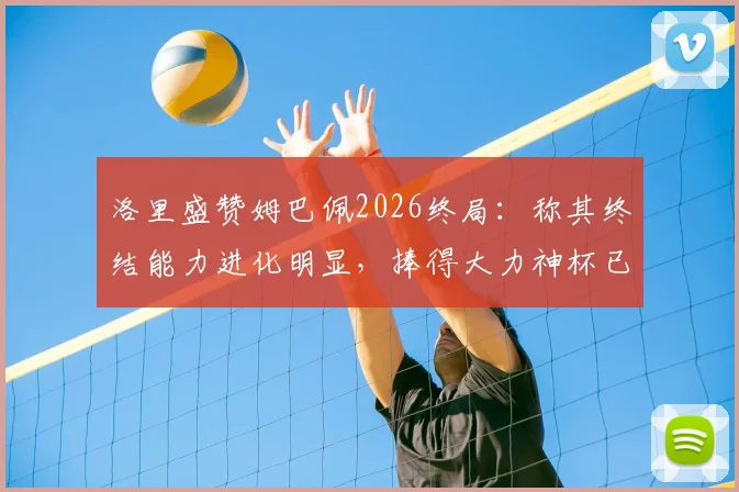 洛里盛赞姆巴佩2026终局：称其终结能力进化明显，捧得大力神杯已是命中注定