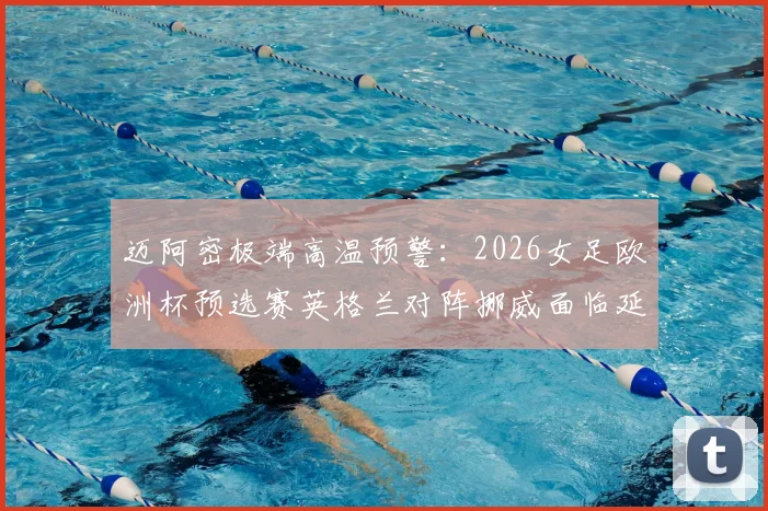 迈阿密极端高温预警:2026女足欧洲杯预选赛英格兰对阵挪威面临延期风险,附最新赛程安排与应对方案
