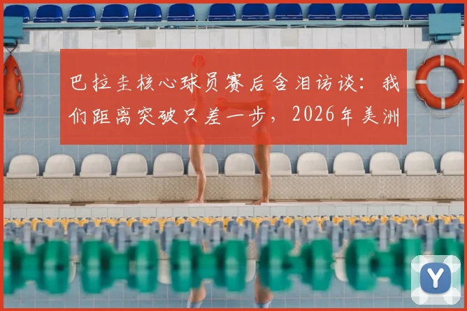 巴拉圭核心球员赛后含泪访谈:我们距离突破只差一步,2026年美洲杯征程回顾与展望
