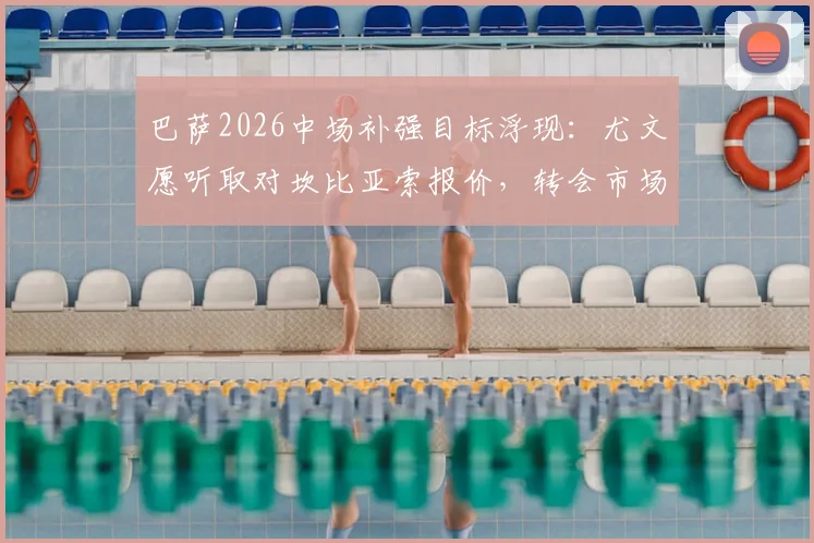巴萨2026中场补强目标浮现：尤文愿听取对坎比亚索报价，转会市场动态深度追踪