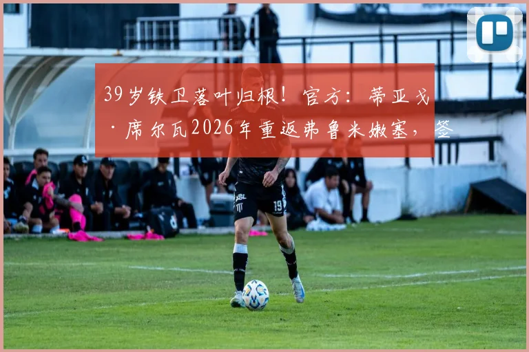 39岁铁卫落叶归根！官方：蒂亚戈·席尔瓦2026年重返弗鲁米嫩塞，签约细节与未来角色全解析