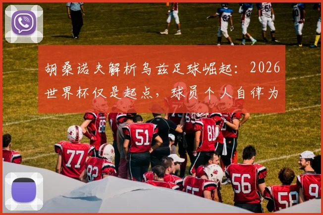 胡桑诺夫解析乌兹足球崛起：2026世界杯仅是起点，球员个人自律为何被视作关键根基？
