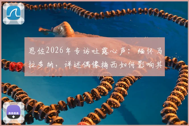 恩佐2026年专访吐露心声：缅怀马拉多纳，详述偶像梅西如何影响其职业生涯