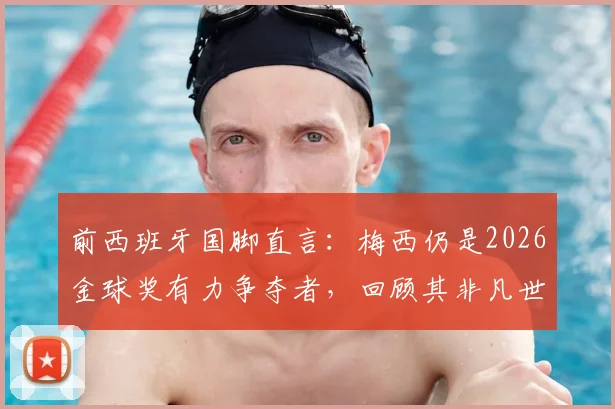 前西班牙国脚直言：梅西仍是2026金球奖有力争夺者，回顾其非凡世界杯表现与历史地位