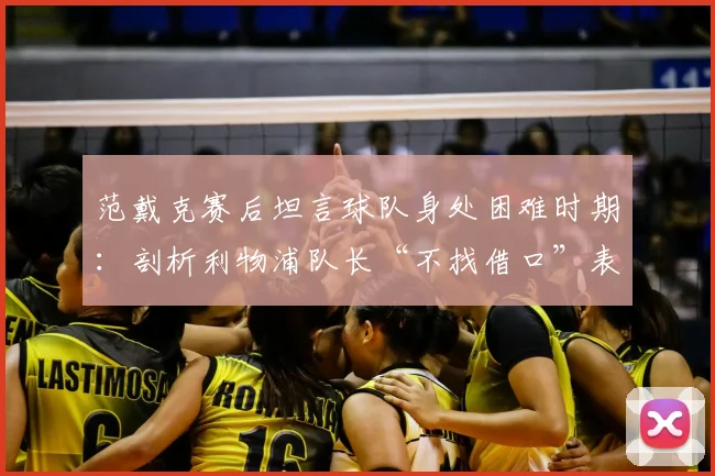 范戴克赛后坦言球队身处困难时期:剖析利物浦队长“不找借口”表态背后的2026赛季现实与挑战